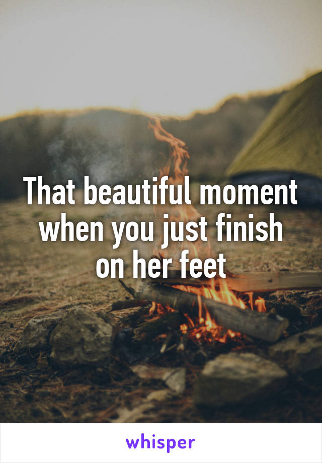 That beautiful moment when you just finish on her feet
