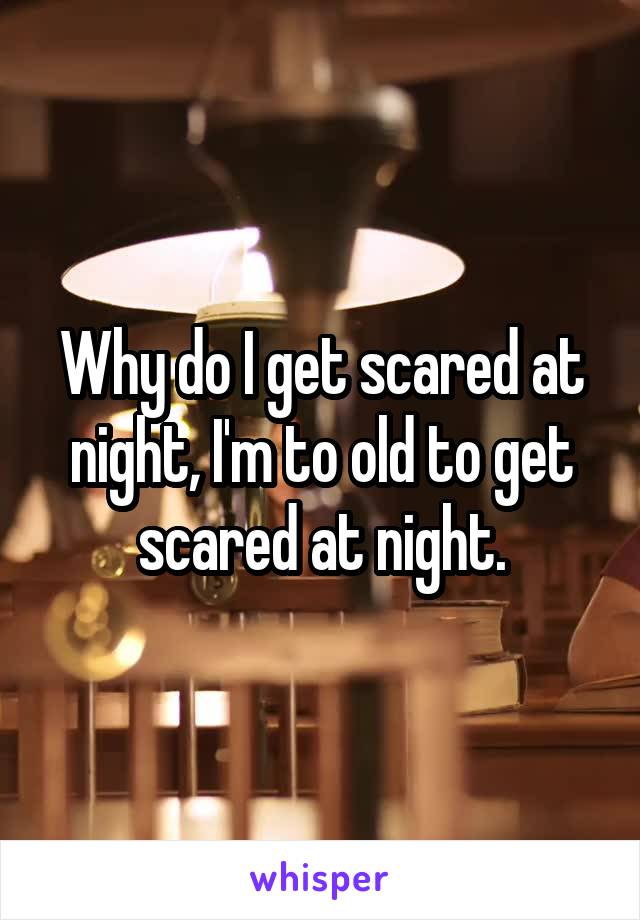 Why do I get scared at night, I'm to old to get scared at night.