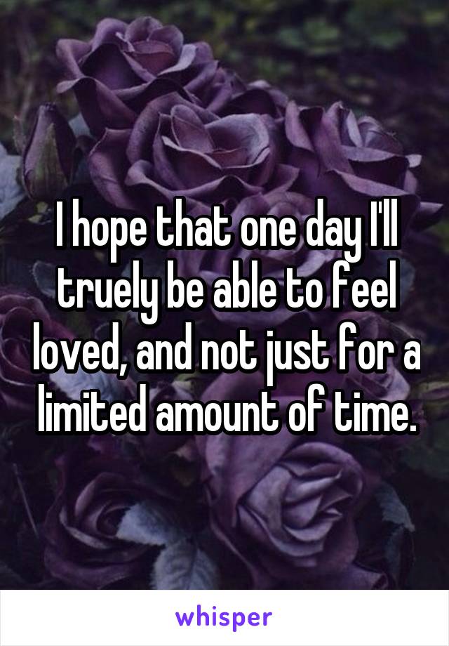 I hope that one day I'll truely be able to feel loved, and not just for a limited amount of time.