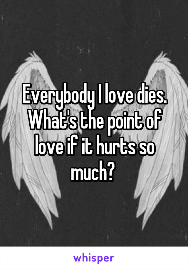 Everybody I love dies. What's the point of love if it hurts so much? 