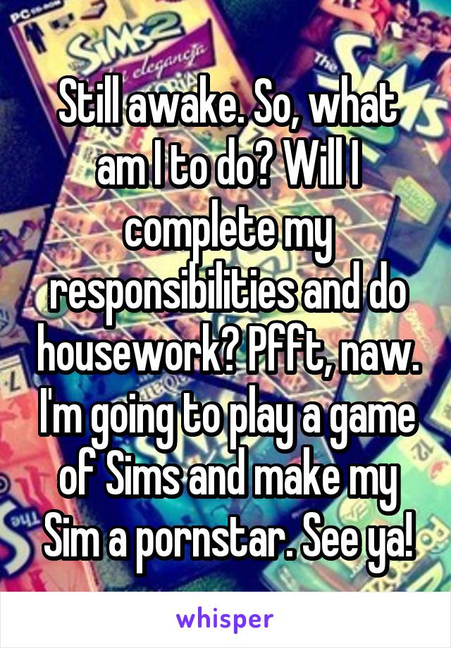 Still awake. So, what am I to do? Will I complete my responsibilities and do housework? Pfft, naw. I'm going to play a game of Sims and make my Sim a pornstar. See ya!