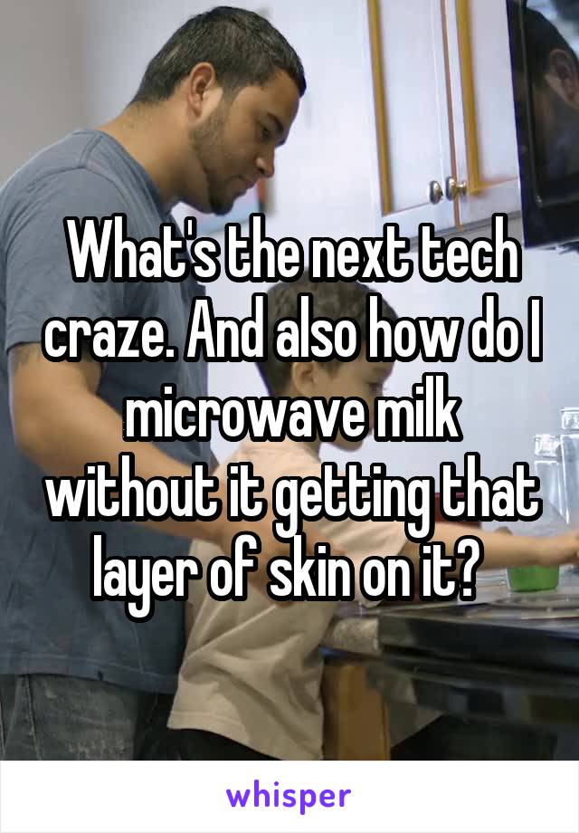 What's the next tech craze. And also how do I microwave milk without it getting that layer of skin on it? 