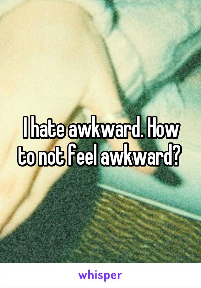 I hate awkward. How to not feel awkward? 