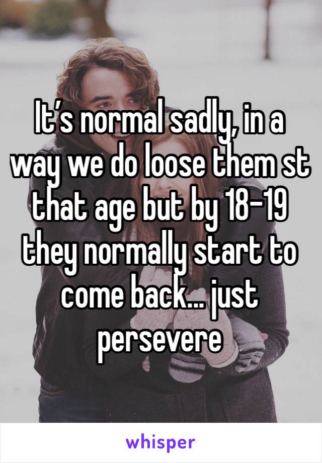 It’s normal sadly, in a way we do loose them st that age but by 18-19 they normally start to come back... just persevere 