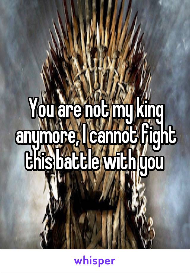 You are not my king anymore, I cannot fight this battle with you 