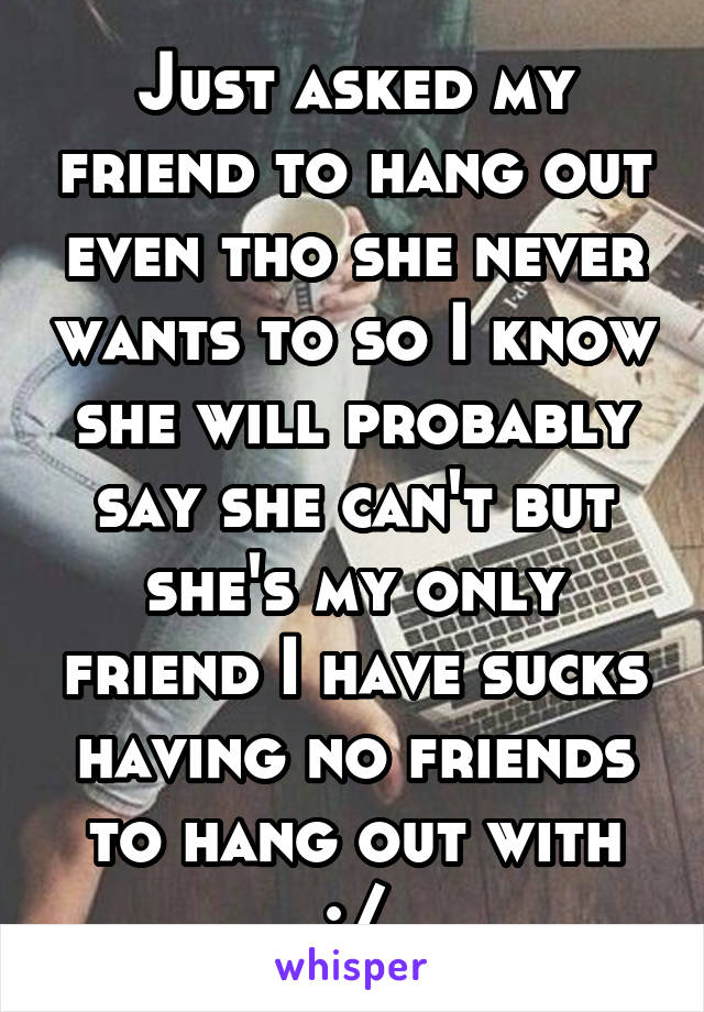 Just asked my friend to hang out even tho she never wants to so I know she will probably say she can't but she's my only friend I have sucks having no friends to hang out with :/