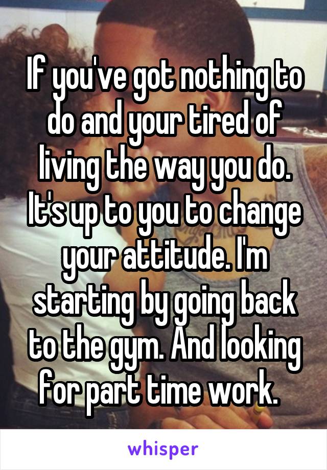 If you've got nothing to do and your tired of living the way you do. It's up to you to change your attitude. I'm starting by going back to the gym. And looking for part time work.  