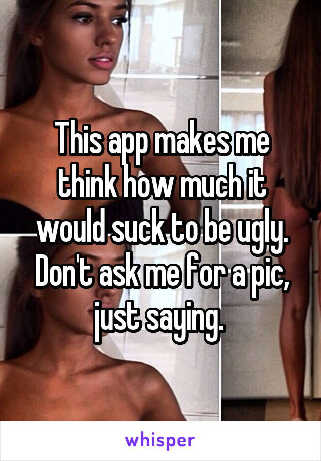 This app makes me think how much it would suck to be ugly. Don't ask me for a pic, just saying. 