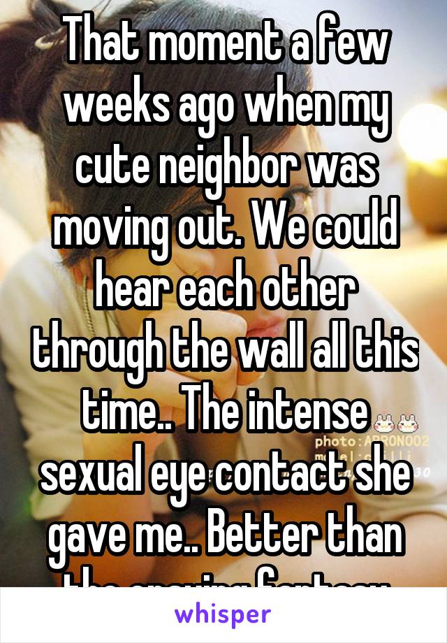 That moment a few weeks ago when my cute neighbor was moving out. We could hear each other through the wall all this time.. The intense sexual eye contact she gave me.. Better than the ensuing fantasy