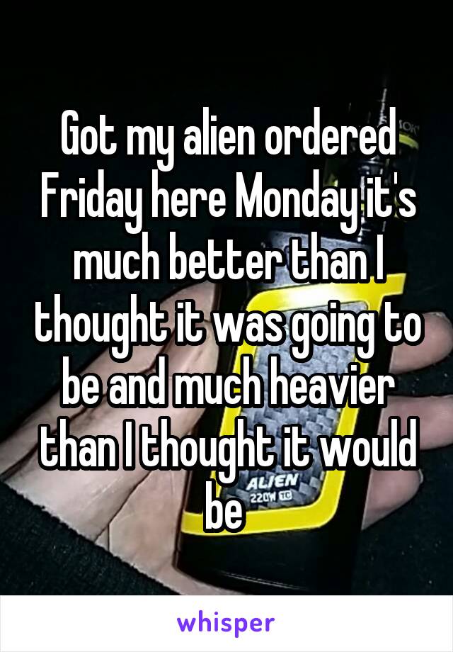 Got my alien ordered Friday here Monday it's much better than I thought it was going to be and much heavier than I thought it would be 