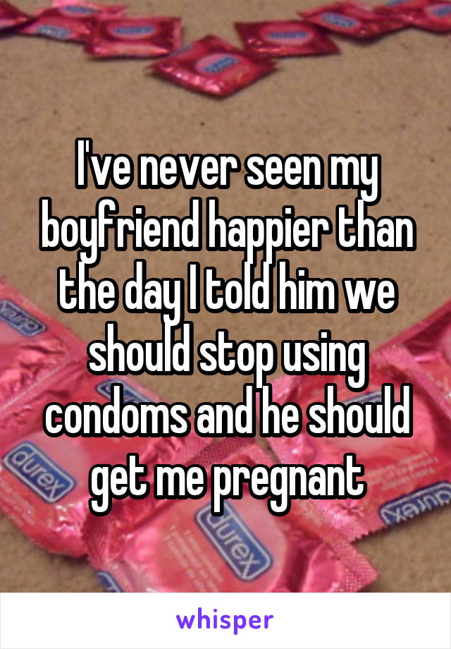 I've never seen my boyfriend happier than the day I told him we should stop using condoms and he should get me pregnant