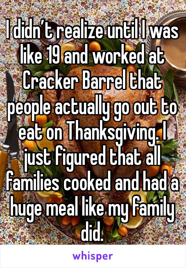 I didn’t realize until I was like 19 and worked at Cracker Barrel that people actually go out to eat on Thanksgiving. I just figured that all families cooked and had a huge meal like my family did. 