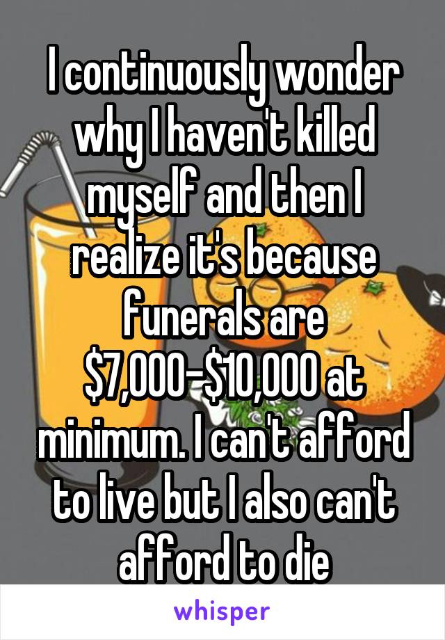 I continuously wonder why I haven't killed myself and then I realize it's because funerals are $7,000-$10,000 at minimum. I can't afford to live but I also can't afford to die