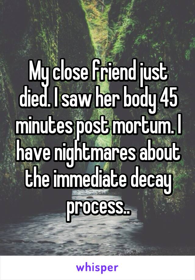 My close friend just died. I saw her body 45 minutes post mortum. I have nightmares about the immediate decay process..