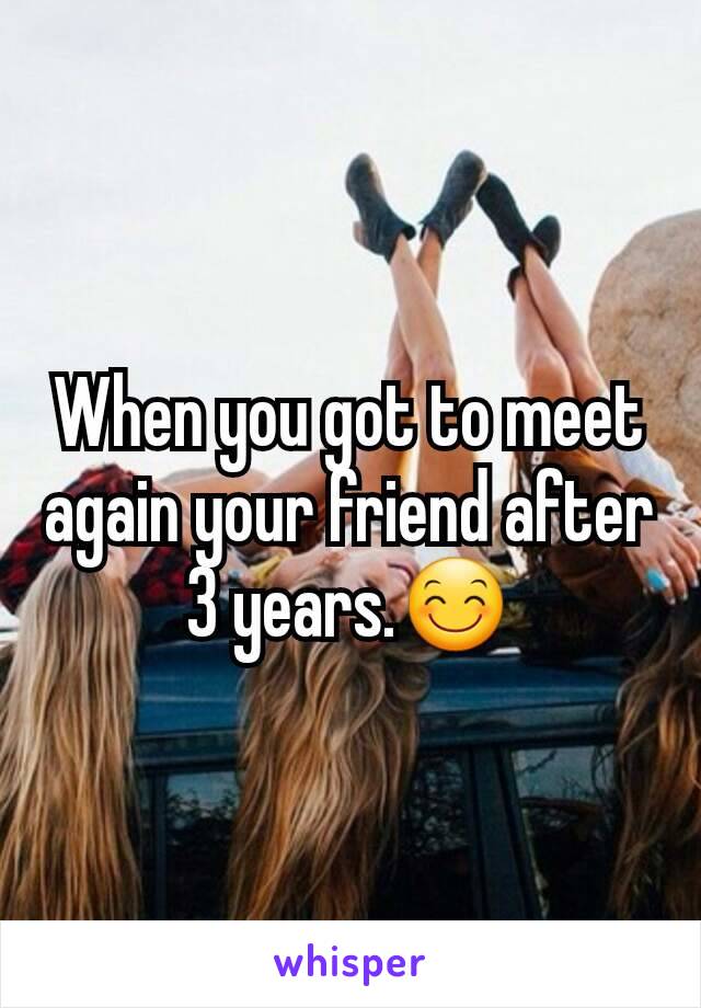 When you got to meet again your friend after 3 years.😊