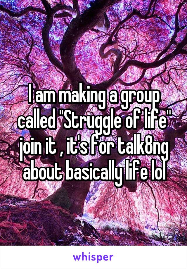 I am making a group called "Struggle of life" join it , it's for talk8ng about basically life lol