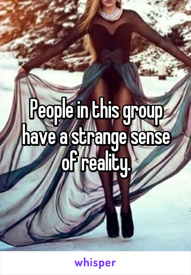 People in this group have a strange sense of reality.