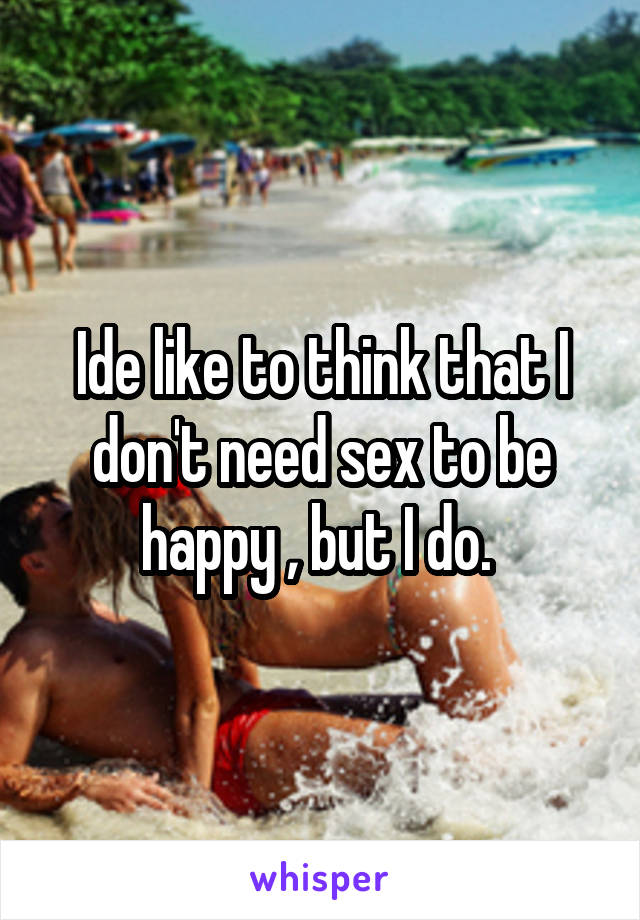 Ide like to think that I don't need sex to be happy , but I do. 