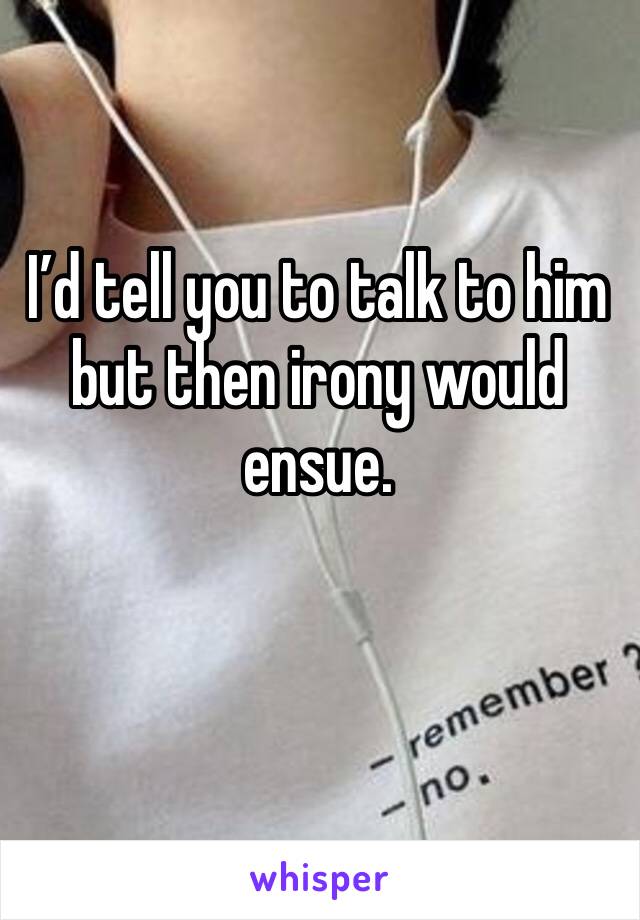 I’d tell you to talk to him but then irony would ensue.