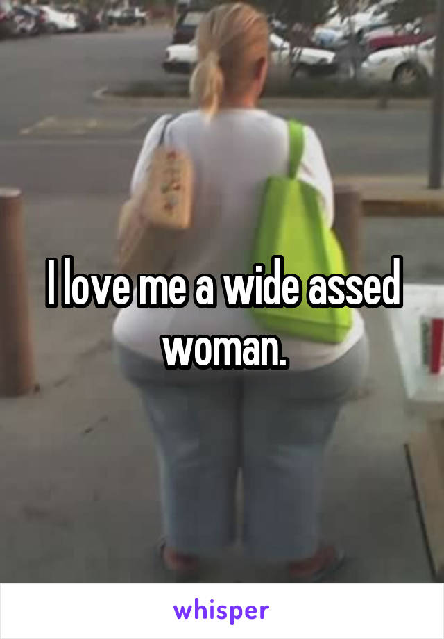 I love me a wide assed woman.