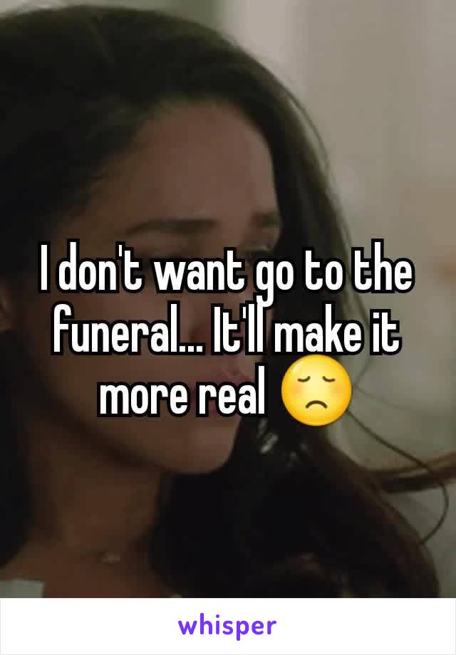 I don't want go to the funeral... It'll make it more real 😞