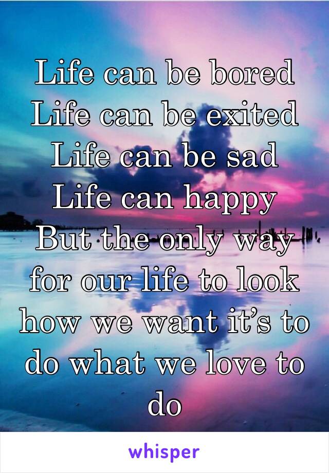 Life can be bored 
Life can be exited 
Life can be sad 
Life can happy
But the only way for our life to look how we want it’s to do what we love to do 