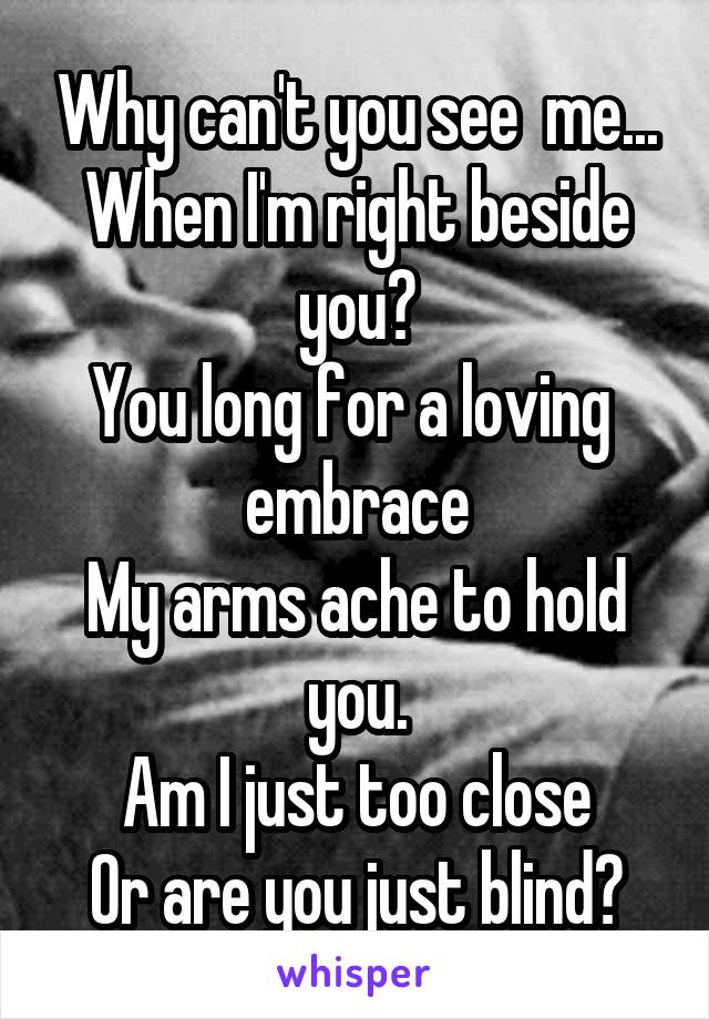 Why can't you see  me...
When I'm right beside you?
You long for a loving  embrace
My arms ache to hold you.
Am I just too close
Or are you just blind?
