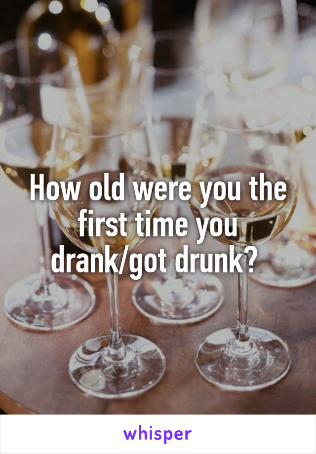 How old were you the first time you drank/got drunk? 