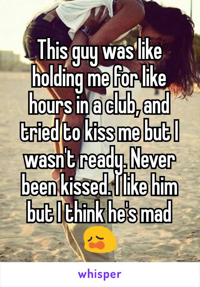 This guy was like holding me for like hours in a club, and tried to kiss me but I wasn't ready. Never been kissed. I like him but I think he's mad 😩