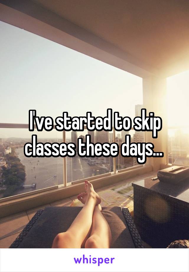 I've started to skip classes these days... 