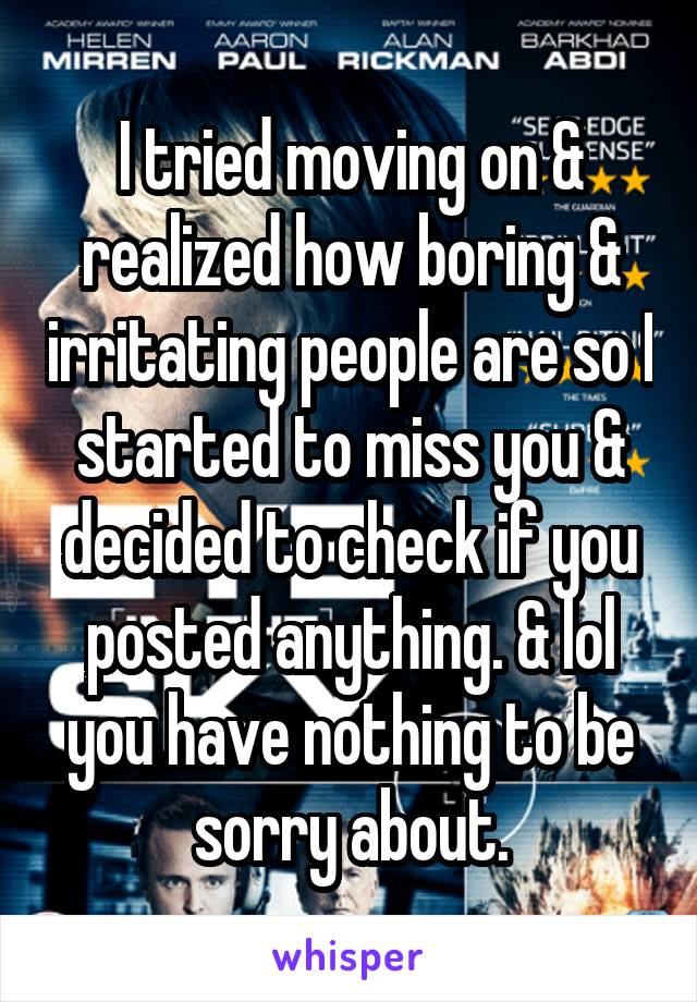 I tried moving on & realized how boring & irritating people are so I started to miss you & decided to check if you posted anything. & lol you have nothing to be sorry about.
