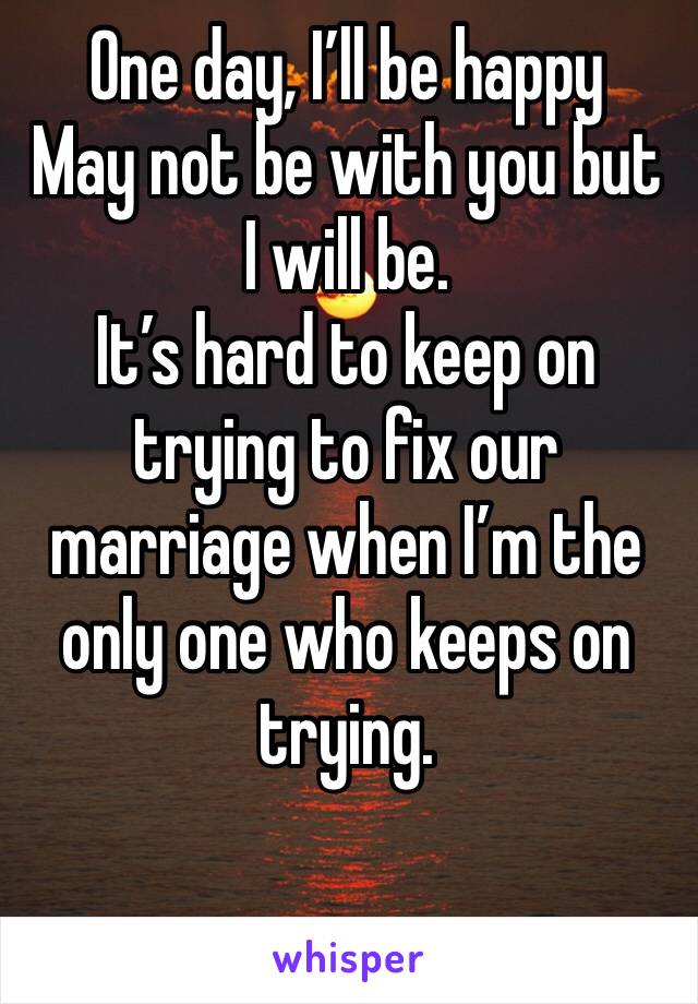 One day, I’ll be happy
May not be with you but I will be.
It’s hard to keep on trying to fix our marriage when I’m the only one who keeps on trying.