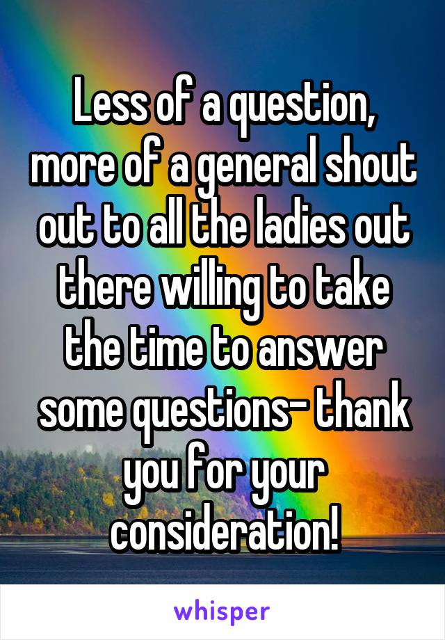 Less of a question, more of a general shout out to all the ladies out there willing to take the time to answer some questions- thank you for your consideration!