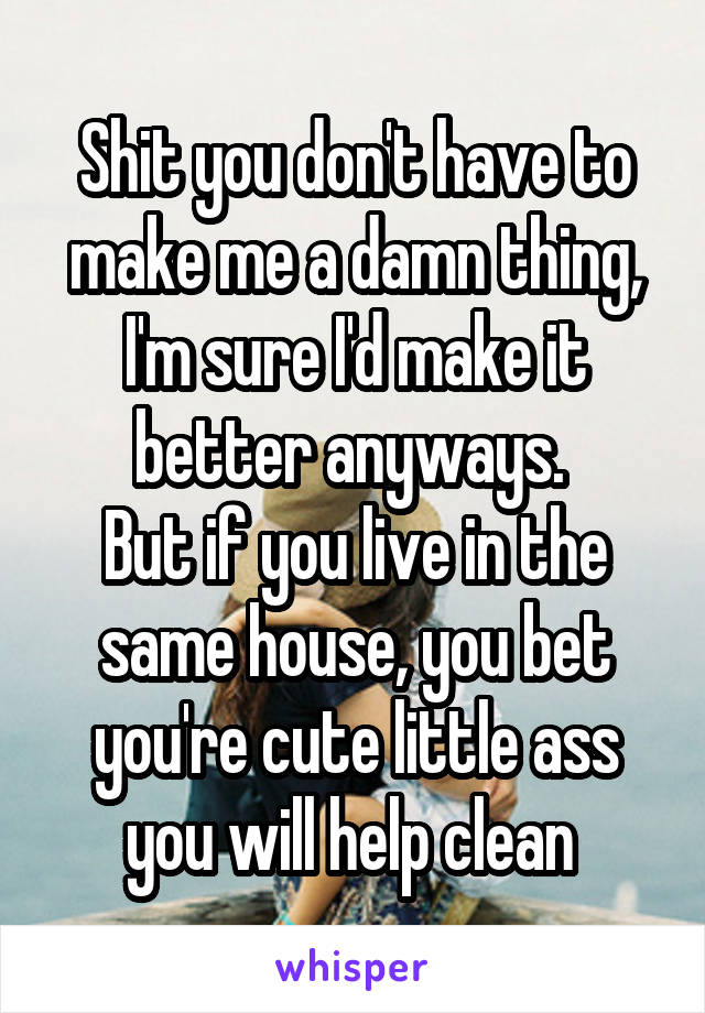 Shit you don't have to make me a damn thing, I'm sure I'd make it better anyways. 
But if you live in the same house, you bet you're cute little ass you will help clean 