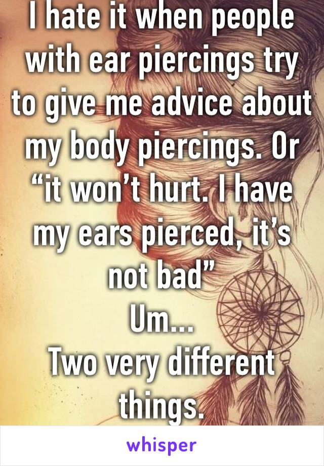 I hate it when people with ear piercings try to give me advice about my body piercings. Or “it won’t hurt. I have my ears pierced, it’s not bad” 
Um...
Two very different things. 