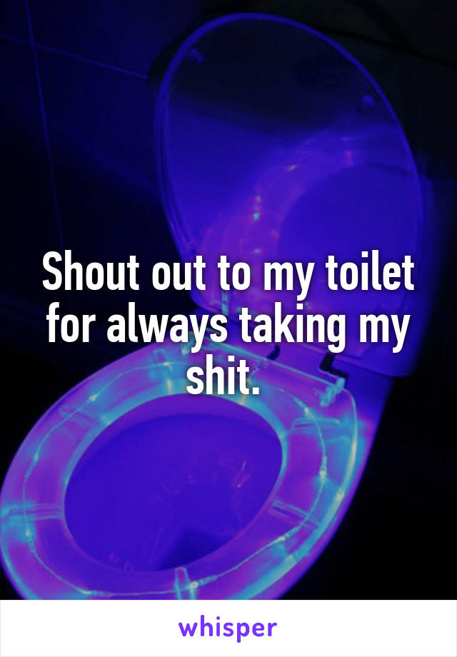 Shout out to my toilet for always taking my shit. 