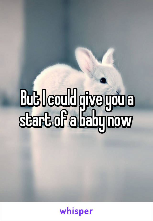 But I could give you a start of a baby now 
