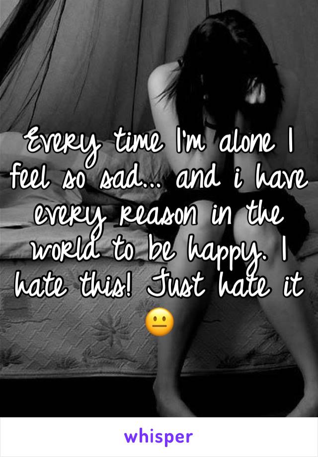 Every time I’m alone I feel so sad... and i have every reason in the world to be happy. I hate this! Just hate it 😐