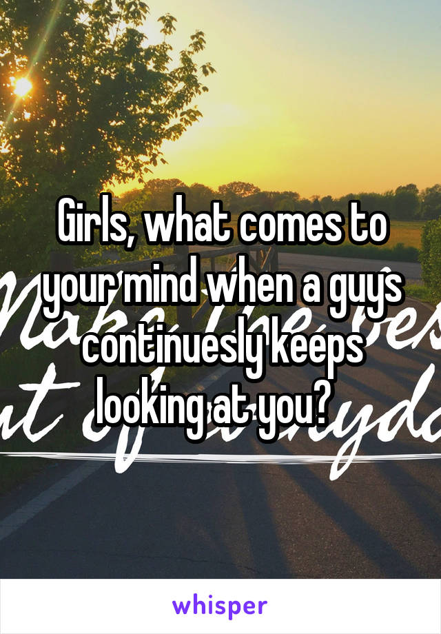 Girls, what comes to your mind when a guys continuesly keeps looking at you?  