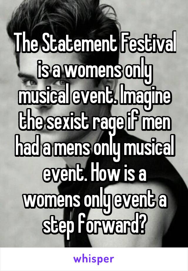 The Statement Festival is a womens only musical event. Imagine the sexist rage if men had a mens only musical event. How is a womens only event a step forward?