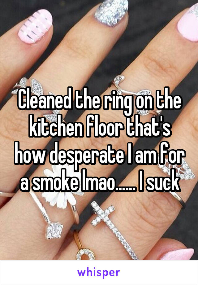 Cleaned the ring on the kitchen floor that's how desperate I am for a smoke lmao...... I suck