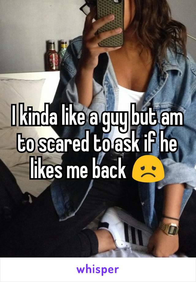 I kinda like a guy but am to scared to ask if he likes me back 😞
