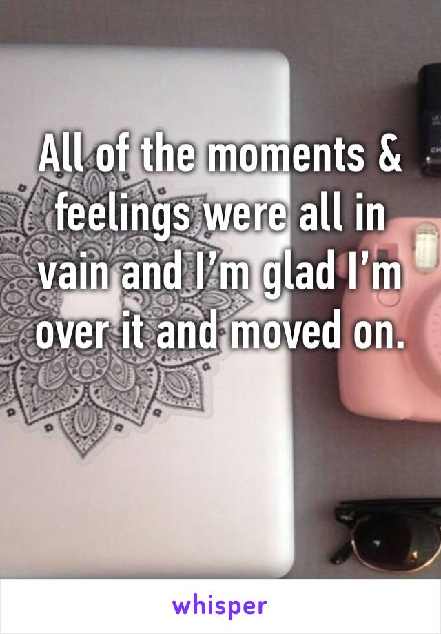 All of the moments &  feelings were all in vain and I’m glad I’m over it and moved on. 