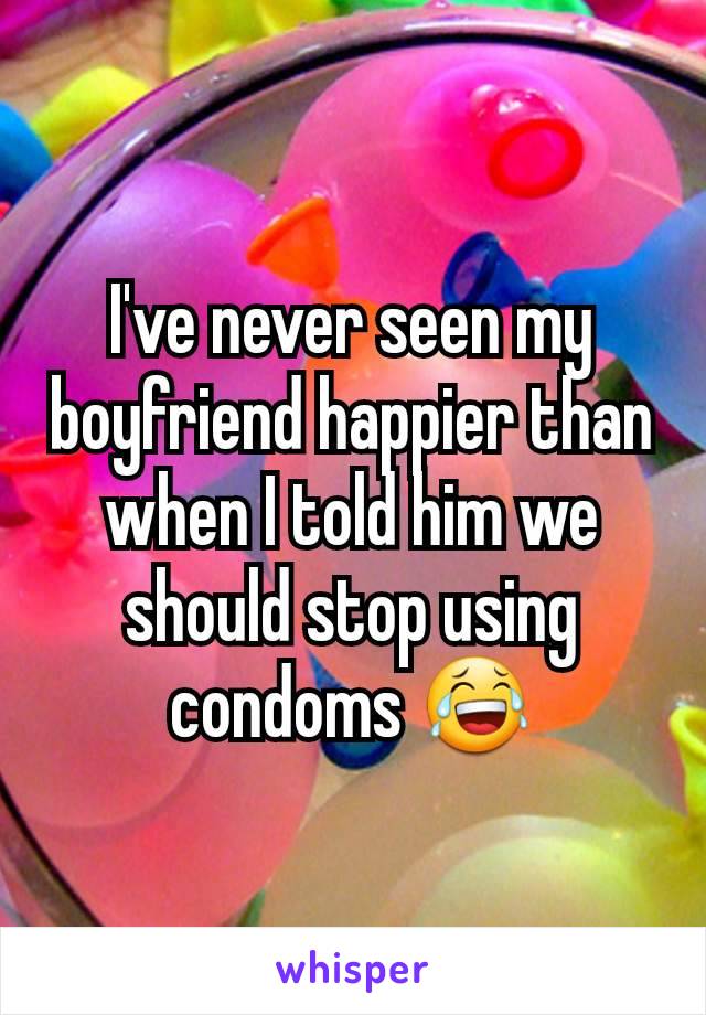 I've never seen my boyfriend happier than when I told him we should stop using condoms 😂