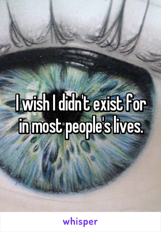 I wish I didn't exist for in most people's lives.