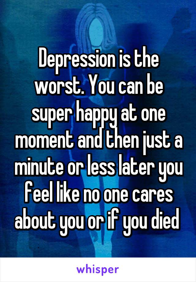 Depression is the worst. You can be super happy at one moment and then just a minute or less later you feel like no one cares about you or if you died 