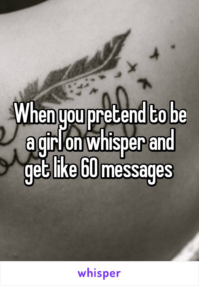 When you pretend to be a girl on whisper and get like 60 messages 