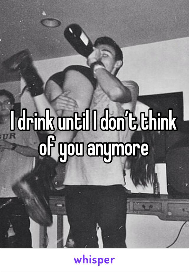I drink until I don’t think of you anymore 