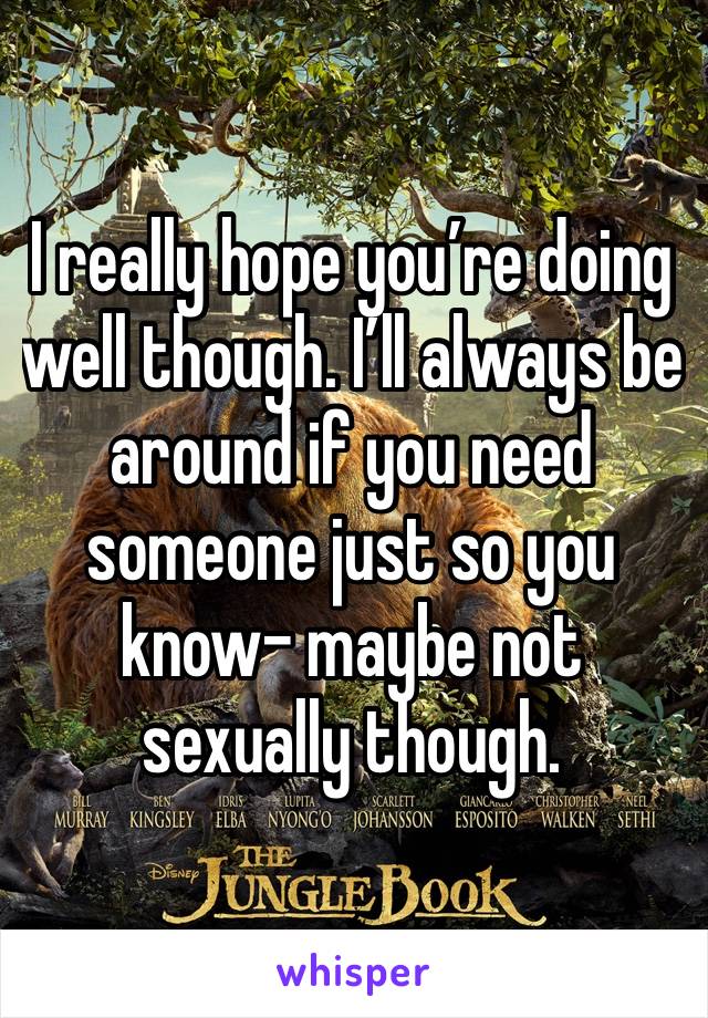 I really hope you’re doing well though. I’ll always be around if you need someone just so you know- maybe not sexually though.
