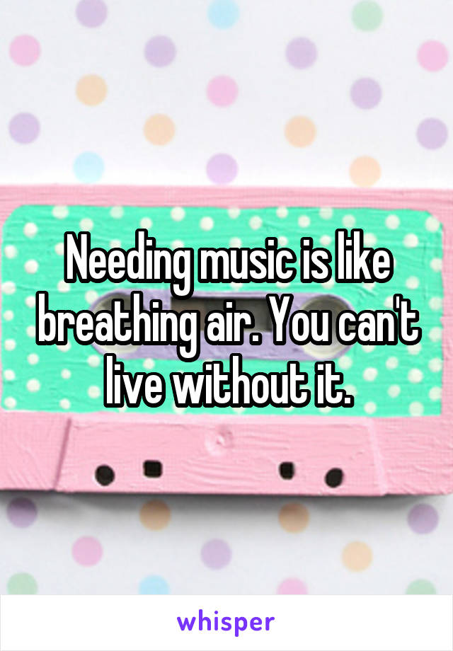 Needing music is like breathing air. You can't live without it.